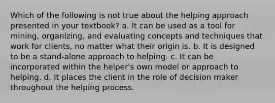 Which of the following is not true about the helping approach presented in your textbook? a. It can be used as a tool for mining, organizing, and evaluating concepts and techniques that work for clients, no matter what their origin is. b. It is designed to be a stand-alone approach to helping. c. It can be incorporated within the helper's own model or approach to helping. d. It places the client in the role of decision maker throughout the helping process.