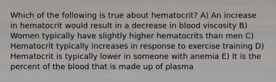 Which of the following is true about hematocrit? A) An increase in hematocrit would result in a decrease in blood viscosity B) Women typically have slightly higher hematocrits than men C) Hematocrit typically increases in response to exercise training D) Hematocrit is typically lower in someone with anemia E) It is the percent of the blood that is made up of plasma