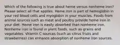 Which of the following is true about heme versus nonheme iron? Please select all that applies. Heme iron is part of hemoglobin in your red blood cells and myoglobin in your muscles. Foods from animal sources such as meat and poultry provide heme iron in your diet. Heme iron is easily absorbed than nonheme iron. Nonheme iron is found in plant foods, such as grains and vegetables. Vitamin C sources (such as citrus fruits and strawberries) can enhance absorption of nonheme iron sources.