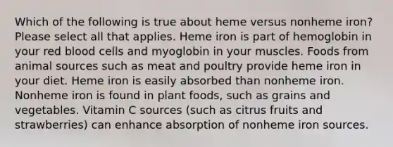 Which of the following is true about heme versus nonheme iron? Please select all that applies. Heme iron is part of hemoglobin in your red blood cells and myoglobin in your muscles. Foods from animal sources such as meat and poultry provide heme iron in your diet. Heme iron is easily absorbed than nonheme iron. Nonheme iron is found in plant foods, such as grains and vegetables. Vitamin C sources (such as citrus fruits and strawberries) can enhance absorption of nonheme iron sources.