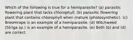 Which of the following is true for a hemiparasite? (a) parasitic flowering plant that lacks chlorophyll. (b) parasitic flowering plant that contains chlorophyll when mature (photosynthetic). (c) Broomrape is an example of a hemiparasite. (d) Witchweed (Striga sp.) is an example of a hemiparasite. (e) Both (b) and (d) are correct.