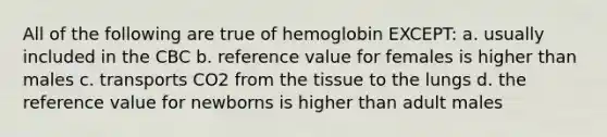 All of the following are true of hemoglobin EXCEPT: a. usually included in the CBC b. reference value for females is higher than males c. transports CO2 from the tissue to the lungs d. the reference value for newborns is higher than adult males