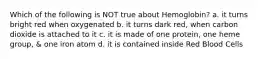 Which of the following is NOT true about Hemoglobin? a. it turns bright red when oxygenated b. it turns dark red, when carbon dioxide is attached to it c. it is made of one protein, one heme group, & one iron atom d. it is contained inside Red Blood Cells