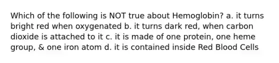 Which of the following is NOT true about Hemoglobin? a. it turns bright red when oxygenated b. it turns dark red, when carbon dioxide is attached to it c. it is made of one protein, one heme group, & one iron atom d. it is contained inside Red Blood Cells