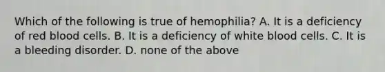 Which of the following is true of hemophilia? A. It is a deficiency of red blood cells. B. It is a deficiency of white blood cells. C. It is a bleeding disorder. D. none of the above