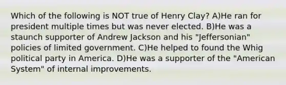 Which of the following is NOT true of Henry Clay? A)He ran for president multiple times but was never elected. B)He was a staunch supporter of Andrew Jackson and his "Jeffersonian" policies of limited government. C)He helped to found the Whig political party in America. D)He was a supporter of the "American System" of internal improvements.