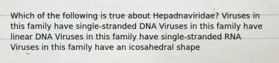 Which of the following is true about Hepadnaviridae? Viruses in this family have single-stranded DNA Viruses in this family have linear DNA Viruses in this family have single-stranded RNA Viruses in this family have an icosahedral shape