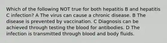 Which of the following NOT true for both hepatitis B and hepatitis C infection? A The virus can cause a chronic disease. B The disease is prevented by vaccination. C Diagnosis can be achieved through testing the blood for antibodies. D The infection is transmitted through blood and body fluids.