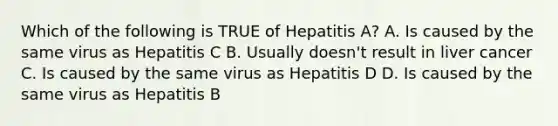 Which of the following is TRUE of Hepatitis A? A. Is caused by the same virus as Hepatitis C B. Usually doesn't result in liver cancer C. Is caused by the same virus as Hepatitis D D. Is caused by the same virus as Hepatitis B