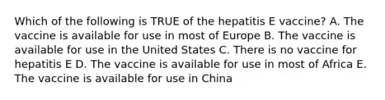 Which of the following is TRUE of the hepatitis E vaccine? A. The vaccine is available for use in most of Europe B. The vaccine is available for use in the United States C. There is no vaccine for hepatitis E D. The vaccine is available for use in most of Africa E. The vaccine is available for use in China