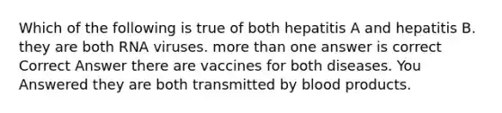 Which of the following is true of both hepatitis A and hepatitis B. they are both RNA viruses. more than one answer is correct Correct Answer there are vaccines for both diseases. You Answered they are both transmitted by blood products.