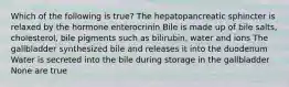 Which of the following is true? The hepatopancreatic sphincter is relaxed by the hormone enterocrinin Bile is made up of bile salts, cholesterol, bile pigments such as bilirubin, water and ions The gallbladder synthesized bile and releases it into the duodenum Water is secreted into the bile during storage in the gallbladder None are true