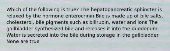 Which of the following is true? The hepatopancreatic sphincter is relaxed by the hormone enterocrinin Bile is made up of bile salts, cholesterol, bile pigments such as bilirubin, water and ions The gallbladder synthesized bile and releases it into the duodenum Water is secreted into the bile during storage in the gallbladder None are true