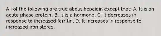 All of the following are true about hepcidin except that: A. It is an acute phase protein. B. It is a hormone. C. It decreases in response to increased ferritin. D. It increases in response to increased iron stores.