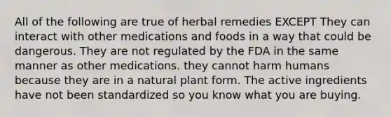 All of the following are true of herbal remedies EXCEPT They can interact with other medications and foods in a way that could be dangerous. They are not regulated by the FDA in the same manner as other medications. they cannot harm humans because they are in a natural plant form. The active ingredients have not been standardized so you know what you are buying.