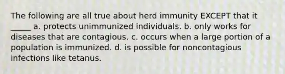 The following are all true about herd immunity EXCEPT that it _____ a. protects unimmunized individuals. b. only works for diseases that are contagious. c. occurs when a large portion of a population is immunized. d. is possible for noncontagious infections like tetanus.