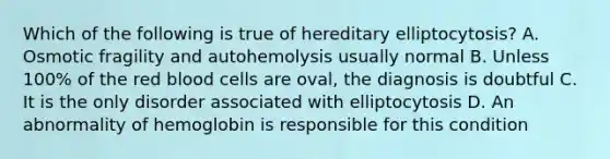 Which of the following is true of hereditary elliptocytosis? A. Osmotic fragility and autohemolysis usually normal B. Unless 100% of the red blood cells are oval, the diagnosis is doubtful C. It is the only disorder associated with elliptocytosis D. An abnormality of hemoglobin is responsible for this condition