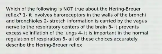 Which of the following is NOT true about the Hering-Breuer reflex? 1- it involves baroreceptors in the walls of the bronchi and bronchioles 2- stretch information is carried by the vagus nerve to the respiratory centers of the brain 3- it prevents excessive inflation of the lungs 4- it is important in the normal regulation of respiration 5- all of these choices accurately describe the Hering-Breuer reflex