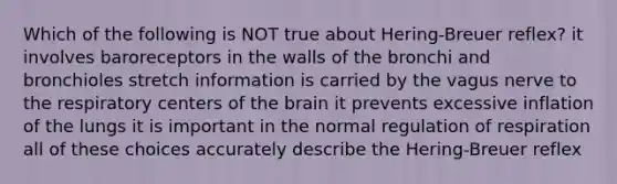 Which of the following is NOT true about Hering-Breuer reflex? it involves baroreceptors in the walls of the bronchi and bronchioles stretch information is carried by the vagus nerve to the respiratory centers of the brain it prevents excessive inflation of the lungs it is important in the normal regulation of respiration all of these choices accurately describe the Hering-Breuer reflex