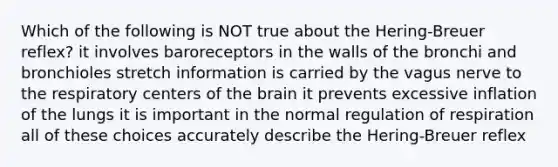 Which of the following is NOT true about the Hering-Breuer reflex? it involves baroreceptors in the walls of the bronchi and bronchioles stretch information is carried by the vagus nerve to the respiratory centers of the brain it prevents excessive inflation of the lungs it is important in the normal regulation of respiration all of these choices accurately describe the Hering-Breuer reflex