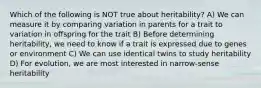 Which of the following is NOT true about heritability? A) We can measure it by comparing variation in parents for a trait to variation in offspring for the trait B) Before determining heritability, we need to know if a trait is expressed due to genes or environment C) We can use identical twins to study heritability D) For evolution, we are most interested in narrow-sense heritability