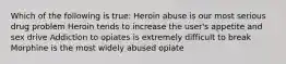 Which of the following is true: ​Heroin abuse is our most serious drug problem ​Heroin tends to increase the user's appetite and sex drive Addiction to opiates is extremely difficult to break ​Morphine is the most widely abused opiate