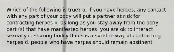 Which of the following is true? a. if you have herpes, any contact with any part of your body will put a partner at risk for contracting herpes b. as long as you stay away from the body part (s) that have manifested herpes, you are ok to interact sexually c. sharing bodily fluids is a surefire way of contracting herpes d. people who have herpes should remain abstinent