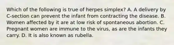 Which of the following is true of herpes simplex? A. A delivery by C-section can prevent the infant from contracting the disease. B. Women affected by it are at low risk of spontaneous abortion. C. Pregnant women are immune to the virus, as are the infants they carry. D. It is also known as rubella.