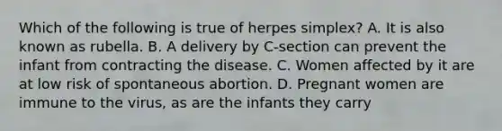 Which of the following is true of herpes simplex? A. It is also known as rubella. B. A delivery by C-section can prevent the infant from contracting the disease. C. Women affected by it are at low risk of spontaneous abortion. D. Pregnant women are immune to the virus, as are the infants they carry