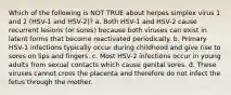 Which of the following is NOT TRUE about herpes simplex virus 1 and 2 (HSV-1 and HSV-2)? a. Both HSV-1 and HSV-2 cause recurrent lesions (or sores) because both viruses can exist in latent forms that become reactivated periodically. b. Primary HSV-1 infections typically occur during childhood and give rise to sores on lips and fingers. c. Most HSV-2 infections occur in young adults from sexual contacts which cause genital sores. d. These viruses cannot cross the placenta and therefore do not infect the fetus through the mother.