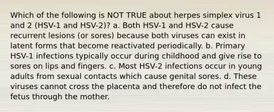 Which of the following is NOT TRUE about herpes simplex virus 1 and 2 (HSV-1 and HSV-2)? a. Both HSV-1 and HSV-2 cause recurrent lesions (or sores) because both viruses can exist in latent forms that become reactivated periodically. b. Primary HSV-1 infections typically occur during childhood and give rise to sores on lips and fingers. c. Most HSV-2 infections occur in young adults from sexual contacts which cause genital sores. d. These viruses cannot cross the placenta and therefore do not infect the fetus through the mother.