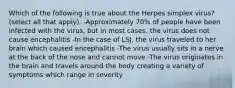 Which of the following is true about the Herpes simplex virus? (select all that apply). -Approximately 70% of people have been infected with the virus, but in most cases, the virus does not cause encephalitis -In the case of LSJ, the virus traveled to her brain which caused encephalitis -The virus usually sits in a nerve at the back of the nose and cannot move -The virus originates in the brain and travels around the body creating a variety of symptoms which range in severity