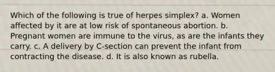 Which of the following is true of herpes simplex? a. Women affected by it are at low risk of spontaneous abortion. b. Pregnant women are immune to the virus, as are the infants they carry. c. A delivery by C-section can prevent the infant from contracting the disease. d. It is also known as rubella.