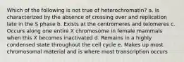 Which of the following is not true of heterochromatin? a. Is characterized by the absence of crossing over and replication late in the S phase b. Exists at the centromeres and telomeres c. Occurs along one entire X chromosome in female mammals when this X becomes inactivated d. Remains in a highly condensed state throughout the cell cycle e. Makes up most chromosomal material and is where most transcription occurs