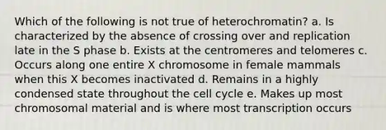 Which of the following is not true of heterochromatin? a. Is characterized by the absence of crossing over and replication late in the S phase b. Exists at the centromeres and telomeres c. Occurs along one entire X chromosome in female mammals when this X becomes inactivated d. Remains in a highly condensed state throughout the cell cycle e. Makes up most chromosomal material and is where most transcription occurs