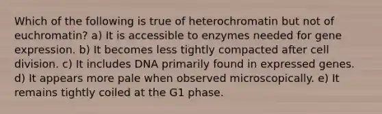 Which of the following is true of heterochromatin but not of euchromatin? a) It is accessible to enzymes needed for gene expression. b) It becomes less tightly compacted after cell division. c) It includes DNA primarily found in expressed genes. d) It appears more pale when observed microscopically. e) It remains tightly coiled at the G1 phase.