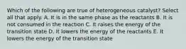 Which of the following are true of heterogeneous catalyst? Select all that apply. A. It is in the same phase as the reactants B. It is not consumed in the reaction C. It raises the energy of the transition state D. It lowers the energy of the reactants E. It lowers the energy of the transition state