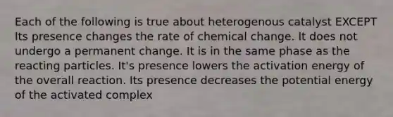 Each of the following is true about heterogenous catalyst EXCEPT Its presence changes the rate of chemical change. It does not undergo a permanent change. It is in the same phase as the reacting particles. It's presence lowers the activation energy of the overall reaction. Its presence decreases the potential energy of the activated complex