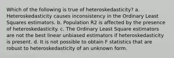 Which of the following is true of heteroskedasticity? a. Heteroskedasticity causes inconsistency in the Ordinary Least Squares estimators. b. Population R2 is affected by the presence of heteroskedasticity. c. The Ordinary Least Square estimators are not the best linear unbiased estimators if heteroskedasticity is present. d. It is not possible to obtain F statistics that are robust to heteroskedasticity of an unknown form.