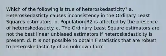 Which of the following is true of heteroskedasticity? a. Heteroskedasticty causes inconsistency in the Ordinary Least Squares estimators. b. Population R2 is affected by the presence of heteroskedasticty. c. The Ordinary Least Square estimators are not the best linear unbiased estimators if heteroskedasticity is present. d. It is not possible to obtain F statistics that are robust to heteroskedasticity of an unknown form.