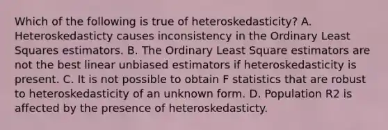 Which of the following is true of heteroskedasticity? A. Heteroskedasticty causes inconsistency in the Ordinary Least Squares estimators. B. The Ordinary Least Square estimators are not the best linear unbiased estimators if heteroskedasticity is present. C. It is not possible to obtain F statistics that are robust to heteroskedasticity of an unknown form. D. Population R2 is affected by the presence of heteroskedasticty.