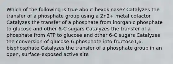 Which of the following is true about hexokinase? Catalyzes the transfer of a phosphate group using a Zn2+ metal cofactor Catalyzes the transfer of a phosphate from inorganic phosphate to glucose and other 6-C sugars Catalyzes the transfer of a phosphate from ATP to glucose and other 6-C sugars Catalyzes the conversion of glucose-6-phosphate into fructose1,6-bisphosphate Catalyzes the transfer of a phosphate group in an open, surface-exposed active site