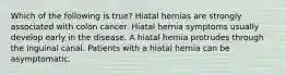 Which of the following is true? Hiatal hernias are strongly associated with colon cancer. Hiatal hernia symptoms usually develop early in the disease. A hiatal hernia protrudes through the inguinal canal. Patients with a hiatal hernia can be asymptomatic.