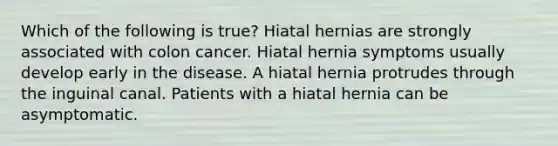 Which of the following is true? Hiatal hernias are strongly associated with colon cancer. Hiatal hernia symptoms usually develop early in the disease. A hiatal hernia protrudes through the inguinal canal. Patients with a hiatal hernia can be asymptomatic.