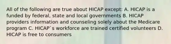 All of the following are true about HICAP except: A. HICAP is a funded by federal, state and local governments B. HICAP providers information and counseling solely about the Medicare program C. HICAP`s workforce are trained certified volunteers D. HICAP is free to consumers