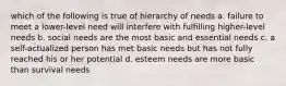 which of the following is true of hierarchy of needs a. failure to meet a lower-level need will interfere with fulfilling higher-level needs b. social needs are the most basic and essential needs c. a self-actualized person has met basic needs but has not fully reached his or her potential d. esteem needs are more basic than survival needs