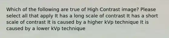 Which of the following are true of High Contrast image? Please select all that apply It has a long scale of contrast It has a short scale of contrast It is caused by a higher kVp technique It is caused by a lower kVp technique