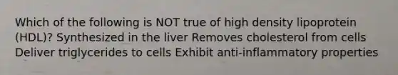 Which of the following is NOT true of high density lipoprotein (HDL)? Synthesized in the liver Removes cholesterol from cells Deliver triglycerides to cells Exhibit anti-inflammatory properties