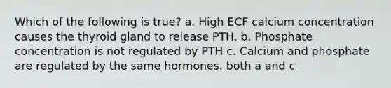 Which of the following is true? a. High ECF calcium concentration causes the thyroid gland to release PTH. b. Phosphate concentration is not regulated by PTH c. Calcium and phosphate are regulated by the same hormones. both a and c