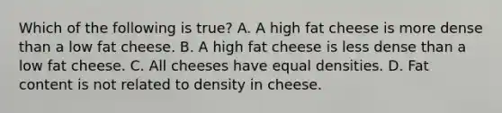 Which of the following is true? A. A high fat cheese is more dense than a low fat cheese. B. A high fat cheese is less dense than a low fat cheese. C. All cheeses have equal densities. D. Fat content is not related to density in cheese.